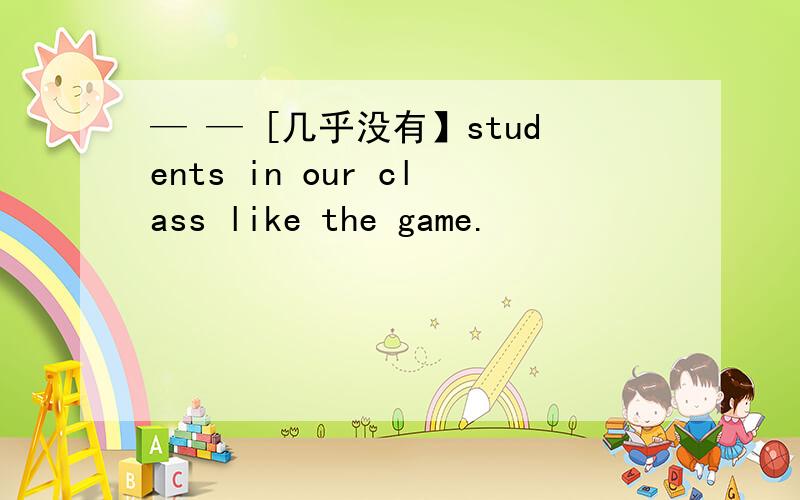 — — [几乎没有】students in our class like the game.