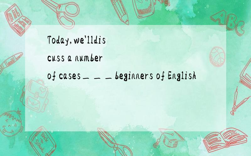 Today,we'lldiscuss a number of cases___beginners of English