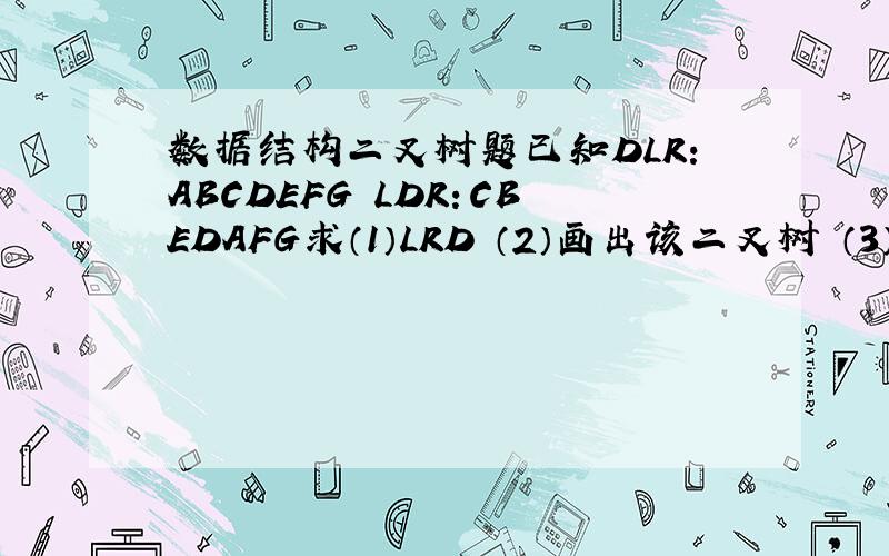 数据结构二叉树题已知DLR：ABCDEFG LDR：CBEDAFG求（1）LRD （2）画出该二叉树 （3）判定该二叉树