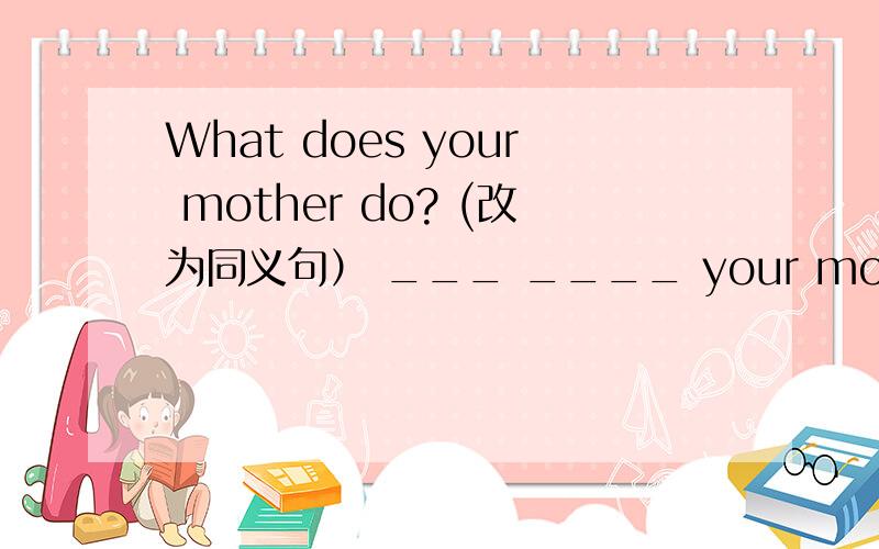 What does your mother do? (改为同义句） ___ ____ your mother? /___
