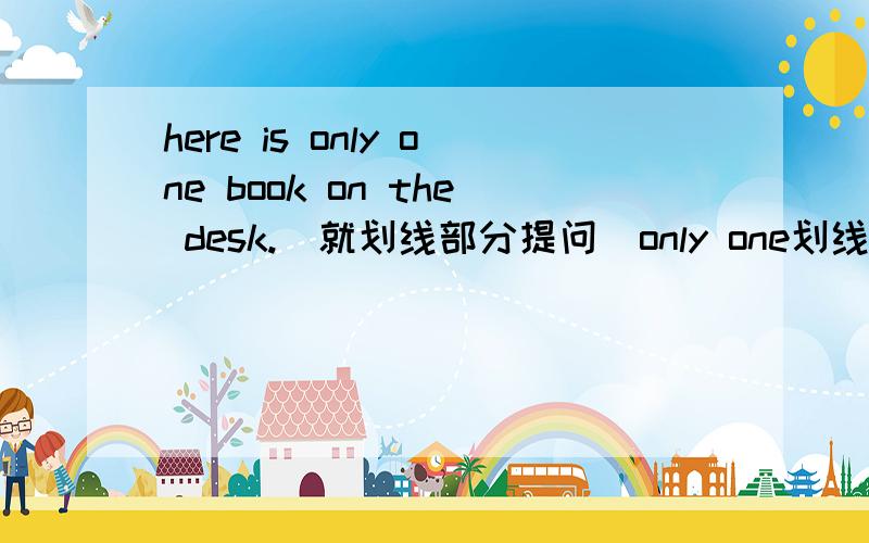 here is only one book on the desk.(就划线部分提问）only one划线