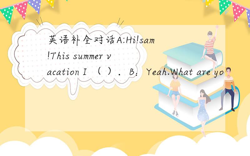 英语补全对话A:Hi!sam!This summer vacation I （ ）．B：Yeah.What are yo