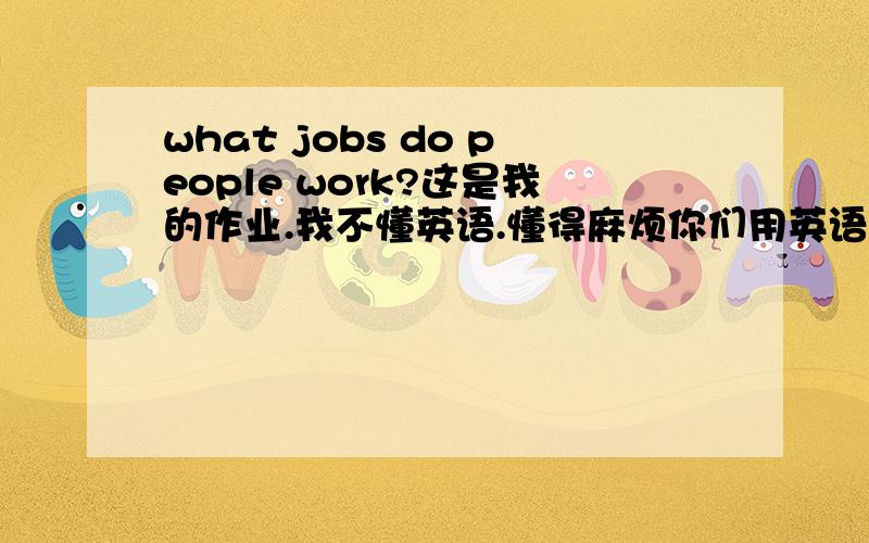 what jobs do people work?这是我的作业.我不懂英语.懂得麻烦你们用英语回答这问题好吗(Fujia