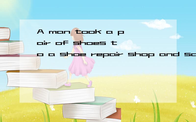 A man took a pair of shoes to a shoe repair shop and said to