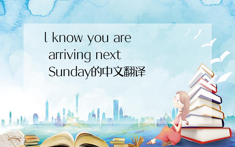 l know you are arriving next Sunday的中文翻译