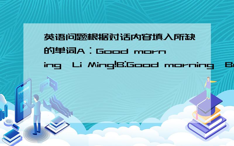 英语问题根据对话内容填入所缺的单词A：Good morning,Li Ming!B:Good morning,Bob!A