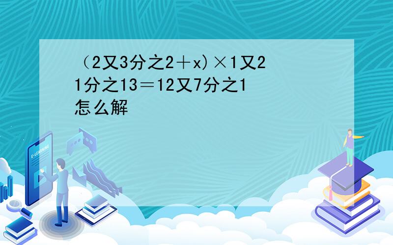 （2又3分之2＋x)×1又21分之13＝12又7分之1 怎么解