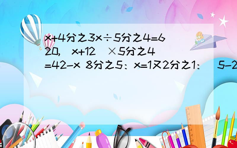 x+4分之3x÷5分之4=620,（x+12）×5分之4=42-x 8分之5：x=1又2分之1：（5-2又5分之3）