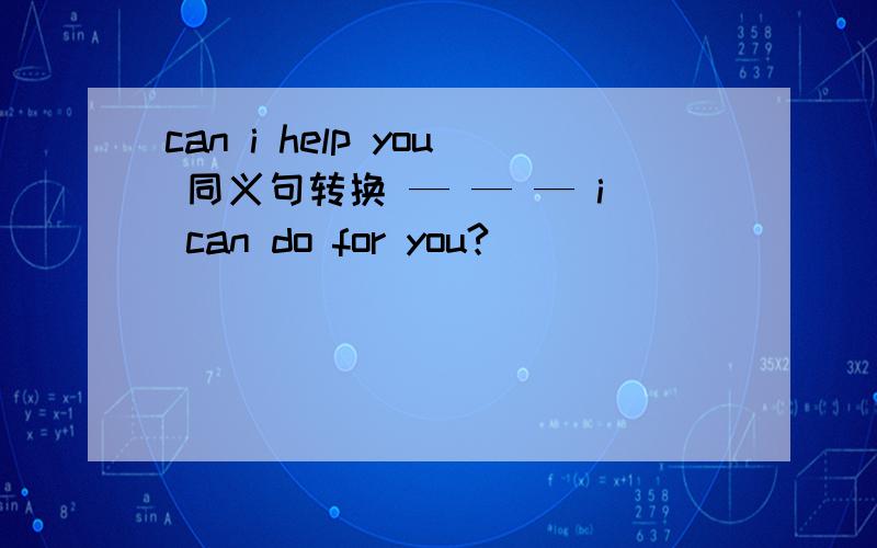 can i help you 同义句转换 — — — i can do for you?