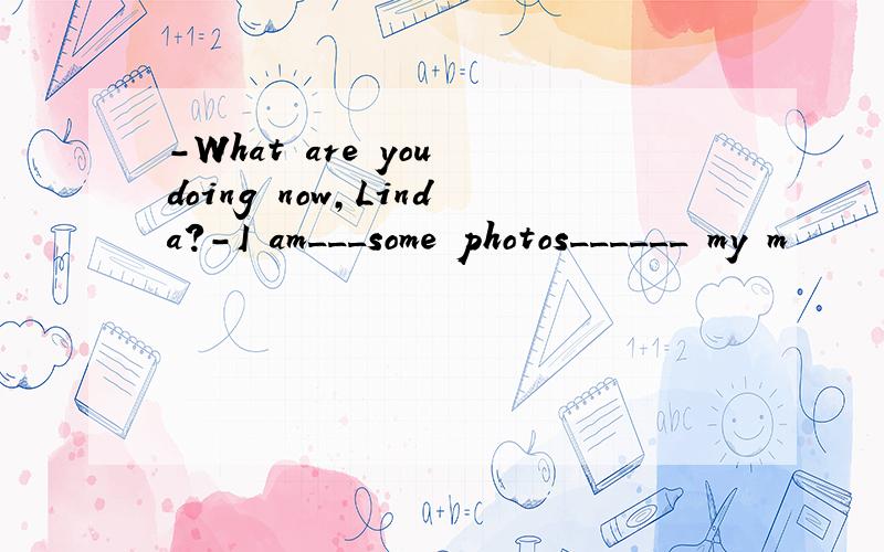 -What are you doing now,Linda?-I am___some photos______ my m