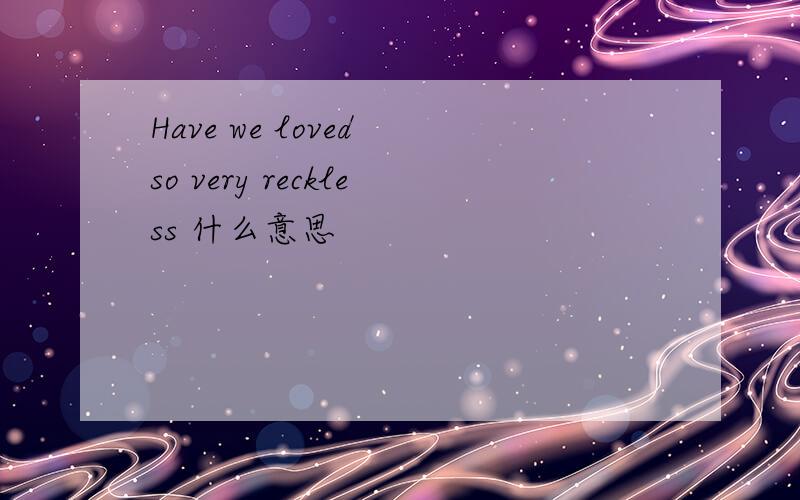 Have we loved so very reckless 什么意思
