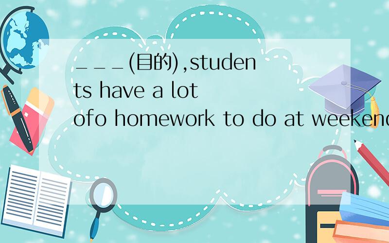 ___(目的),students have a lot ofo homework to do at weekends t