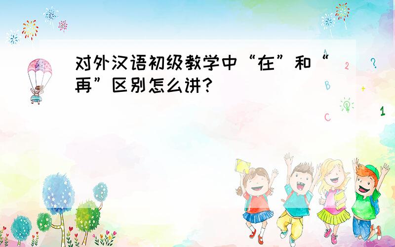 对外汉语初级教学中“在”和“再”区别怎么讲?