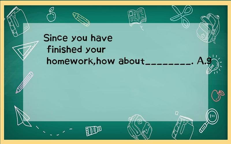 Since you have finished your homework,how about________. A.g