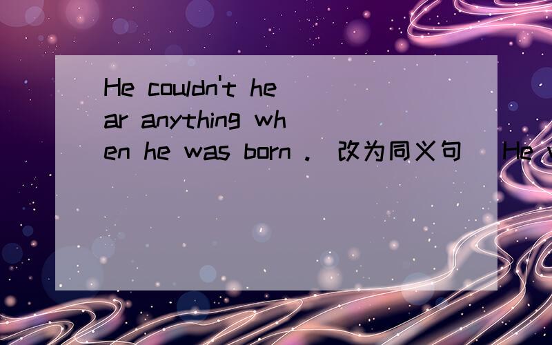 He couldn't hear anything when he was born .(改为同义句） He was _