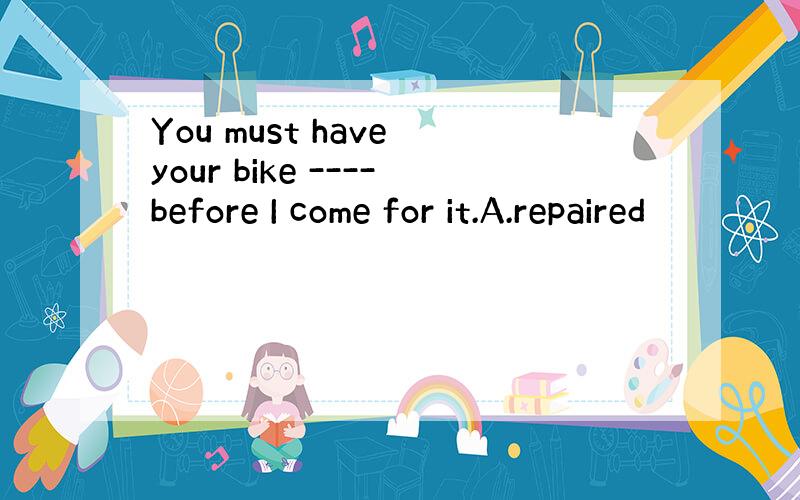 You must have your bike ----before I come for it.A.repaired