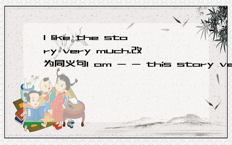 I like the story very much.改为同义句I am - - this story very muc