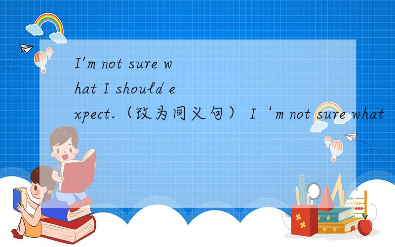 I'm not sure what I should expect.（改为同义句） I‘m not sure what