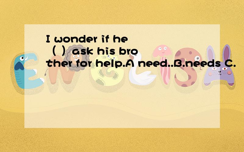 I wonder if he（ ）ask his brother for help.A need..B.needs C.
