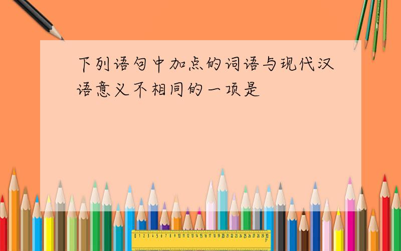下列语句中加点的词语与现代汉语意义不相同的一项是