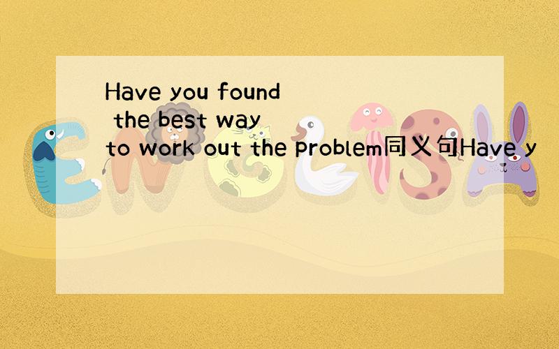 Have you found the best way to work out the problem同义句Have y
