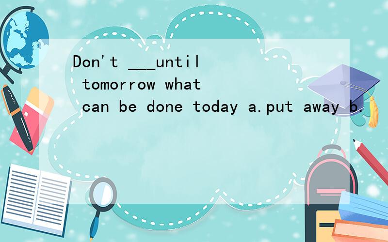 Don't ___until tomorrow what can be done today a.put away b.