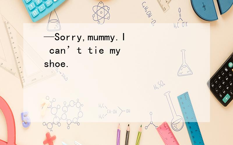 —Sorry,mummy.I can’t tie my shoe.