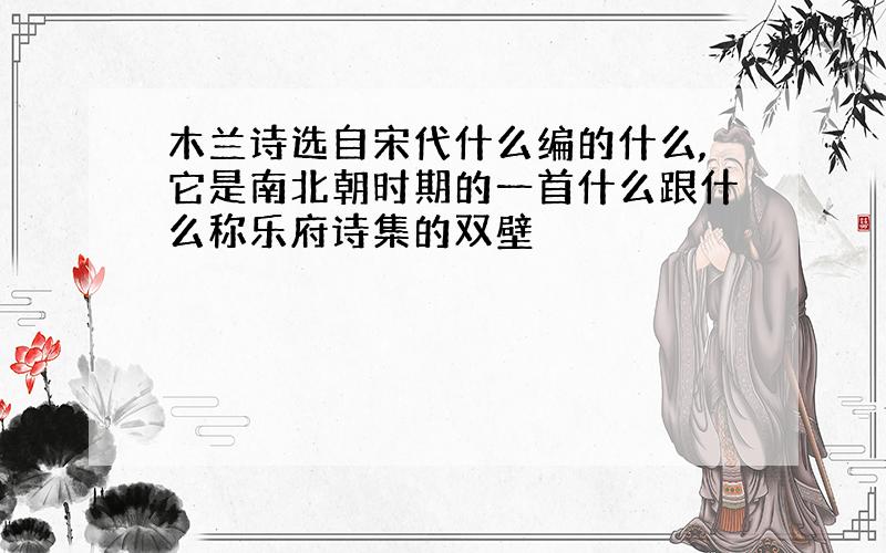 木兰诗选自宋代什么编的什么,它是南北朝时期的一首什么跟什么称乐府诗集的双壁