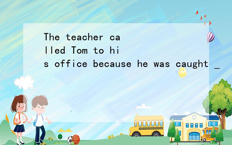 The teacher called Tom to his office because he was caught _