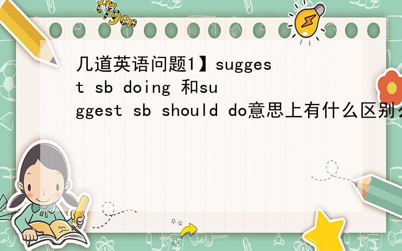 几道英语问题1】suggest sb doing 和suggest sb should do意思上有什么区别么?2】Ho
