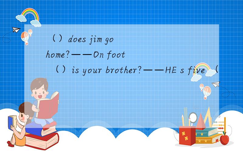 （）does jim go home?——On foot （）is your brother?——HE s five （