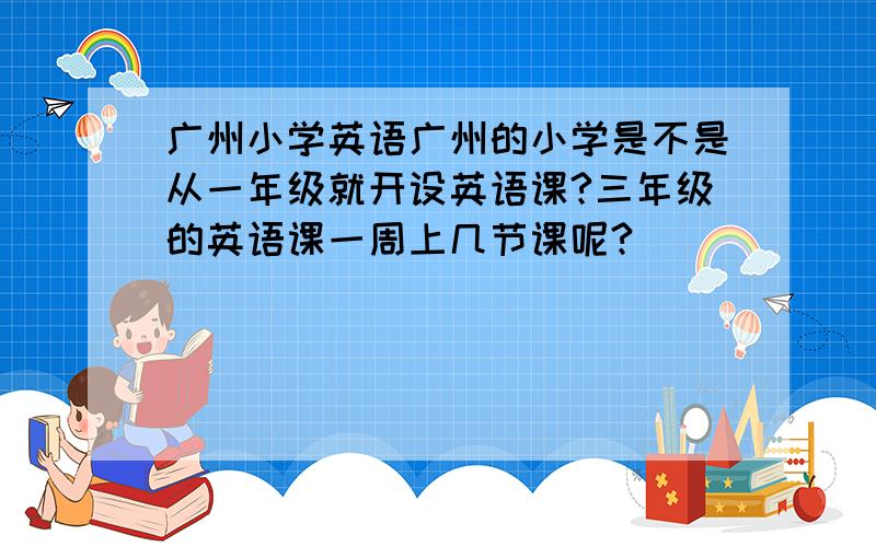 广州小学英语广州的小学是不是从一年级就开设英语课?三年级的英语课一周上几节课呢?