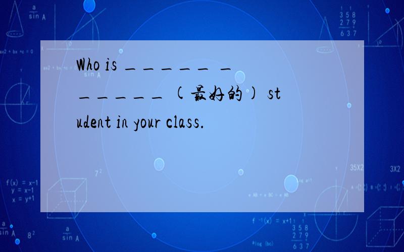 Who is _____ ______ (最好的) student in your class.