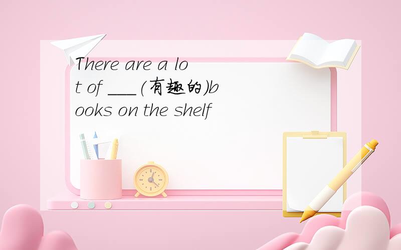 There are a lot of ___(有趣的)books on the shelf
