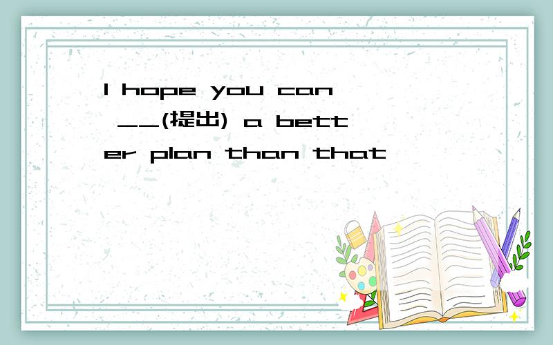I hope you can __(提出) a better plan than that