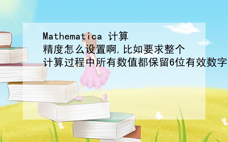 Mathematica 计算精度怎么设置啊,比如要求整个计算过程中所有数值都保留6位有效数字
