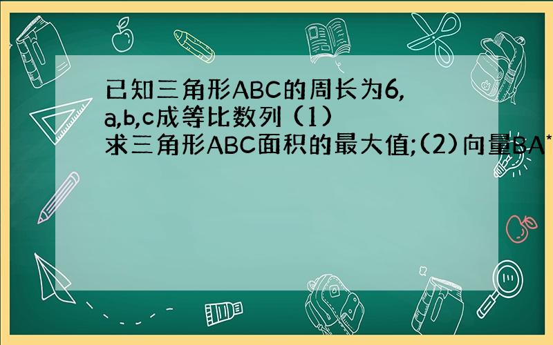 已知三角形ABC的周长为6,a,b,c成等比数列 (1)求三角形ABC面积的最大值;(2)向量BA*向量BC的范围