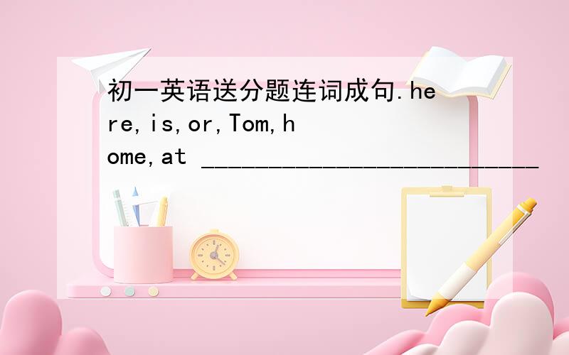 初一英语送分题连词成句.here,is,or,Tom,home,at _________________________