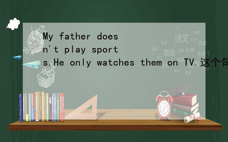 My father doesn't play sports.He only watches them on TV.这个句