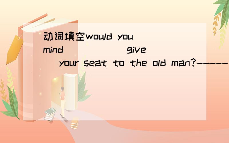 动词填空would you mind_____(give) your seat to the old man?-----