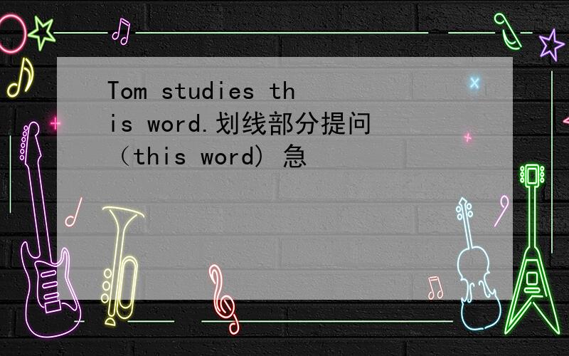 Tom studies this word.划线部分提问（this word) 急
