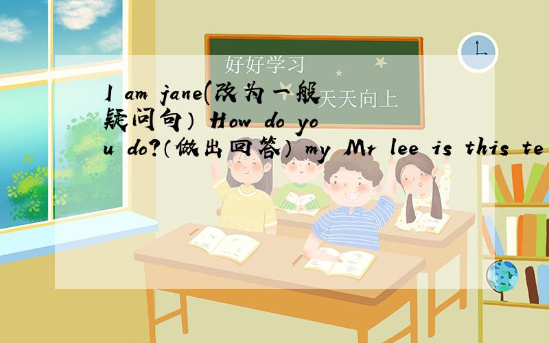 I am jane(改为一般疑问句） How do you do?（做出回答） my Mr lee is this te