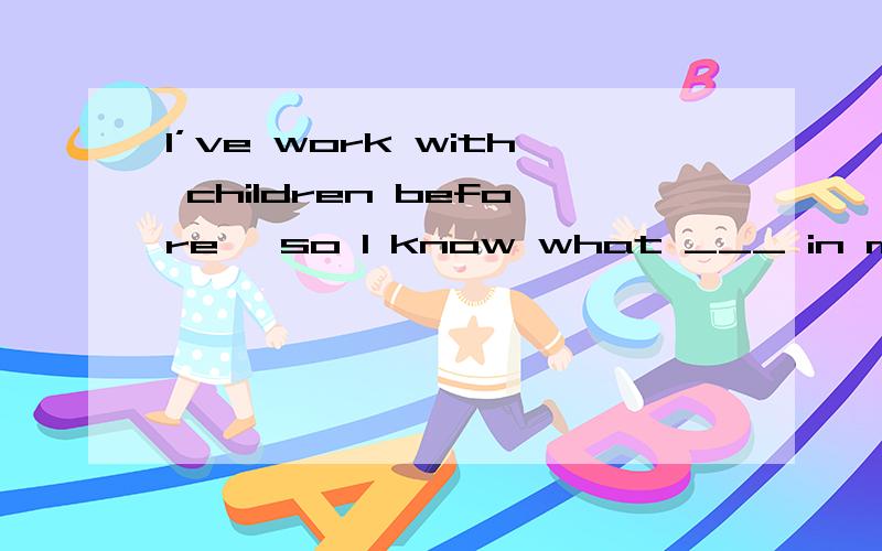I’ve work with children before, so I know what ___ in my job
