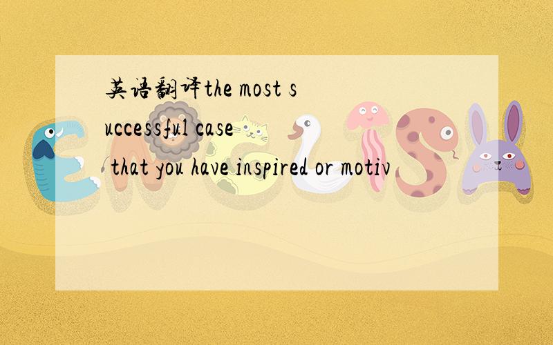 英语翻译the most successful case that you have inspired or motiv