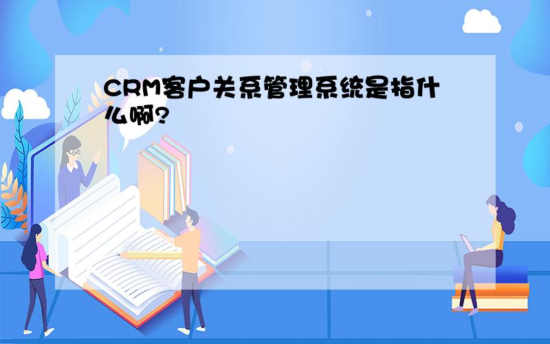 CRM客户关系管理系统是指什么啊?