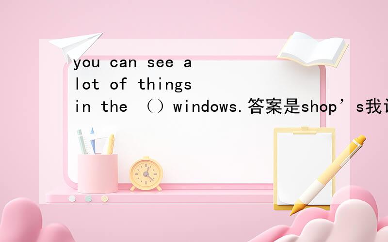 you can see a lot of things in the （）windows.答案是shop’s我认为看wi