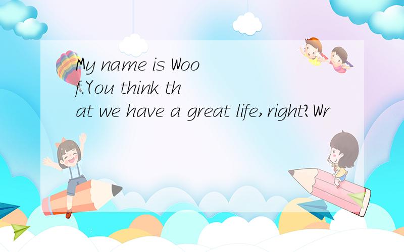 My name is Woof.You think that we have a great life,right?Wr