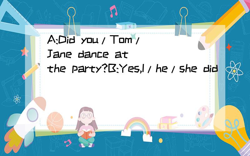 A:Did you/Tom/Jane dance at the party?B:Yes,I/he/she did