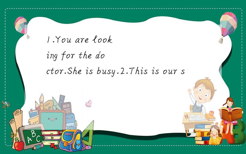 1.You are looking for the doctor.She is busy.2.This is our s