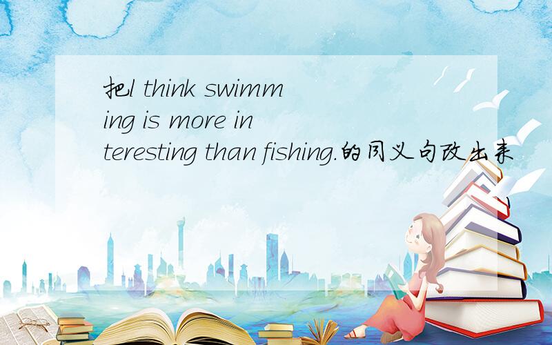 把l think swimming is more interesting than fishing.的同义句改出来